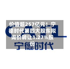 价值超257亿元!宁德时代第四大股东拟询价转让1.27%股份-第3张图片