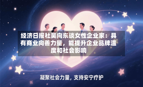 经济日报社吴向东谈女性企业家：具有商业向善力量	，能提升企业品牌温度和社会影响-第2张图片