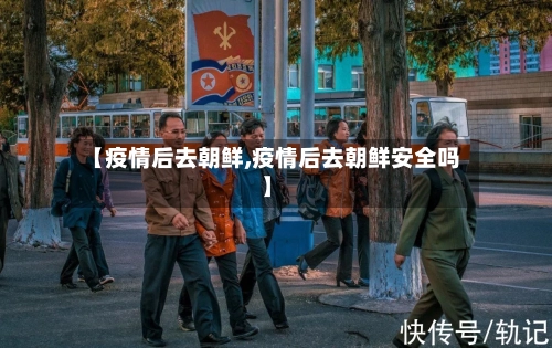 【疫情后去朝鲜,疫情后去朝鲜安全吗】
