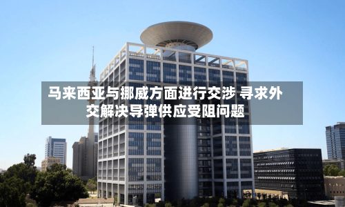 马来西亚与挪威方面进行交涉 寻求外交解决导弹供应受阻问题