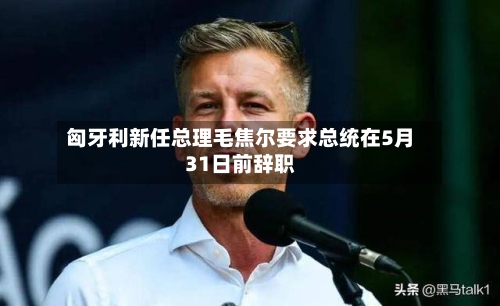 匈牙利新任总理毛焦尔要求总统在5月31日前辞职