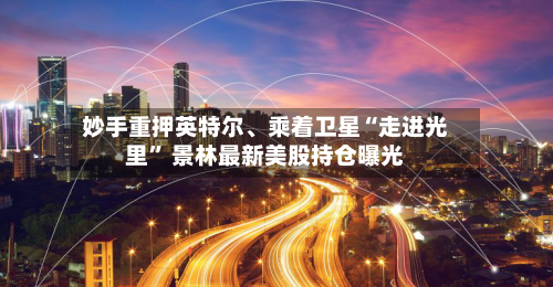 妙手重押英特尔、乘着卫星“走进光里” 景林最新美股持仓曝光