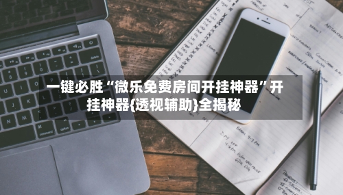 一键必胜“微乐免费房间开挂神器”开挂神器{透视辅助}全揭秘