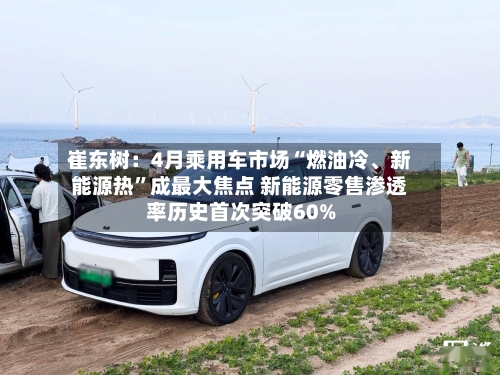 崔东树：4月乘用车市场“燃油冷、新能源热”成最大焦点 新能源零售渗透率历史首次突破60%