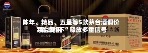 陈年、精品、五星等5款茅台酒调价 茅台费用“能上能下”释放多重信号