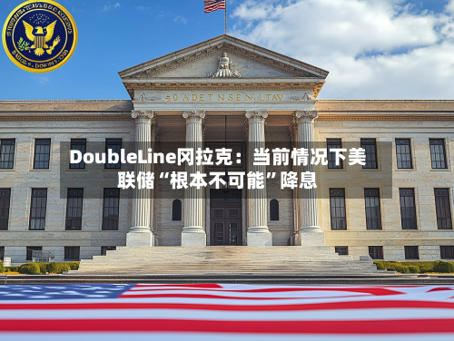 DoubleLine冈拉克：当前情况下美联储“根本不可能”降息