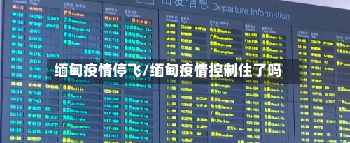 缅甸疫情停飞/缅甸疫情控制住了吗