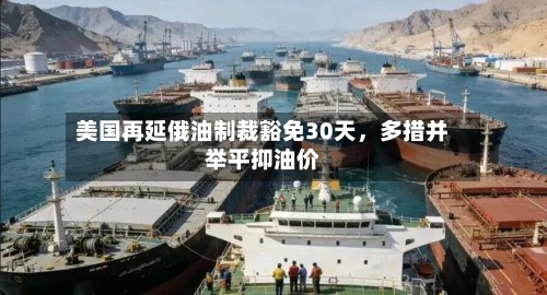 美国再延俄油制裁豁免30天，多措并举平抑油价