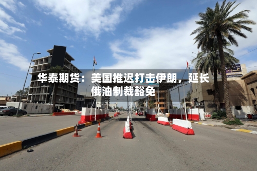 华泰期货：美国推迟打击伊朗，延长俄油制裁豁免