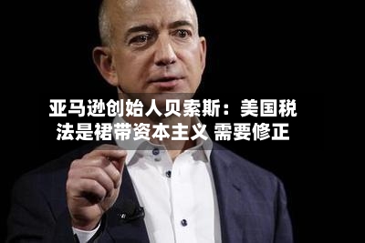 亚马逊创始人贝索斯：美国税法是裙带资本主义 需要修正