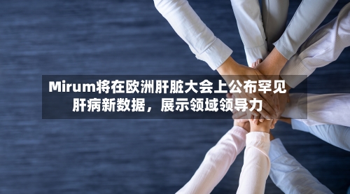 Mirum将在欧洲肝脏大会上公布罕见肝病新数据，展示领域领导力