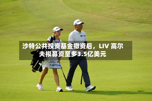沙特公共投资基金撤资后，LIV 高尔夫拟募资至多3.5亿美元