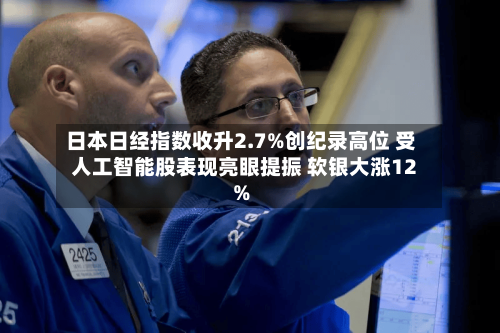 日本日经指数收升2.7%创纪录高位 受人工智能股表现亮眼提振 软银大涨12%