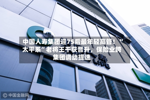 中国人寿集团迎75后最年轻高管！“太平系”老将王干获晋升，保险业跨集团调动提速