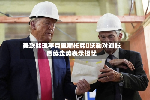 美联储理事克里斯托弗・沃勒对通胀后续走势表示担忧