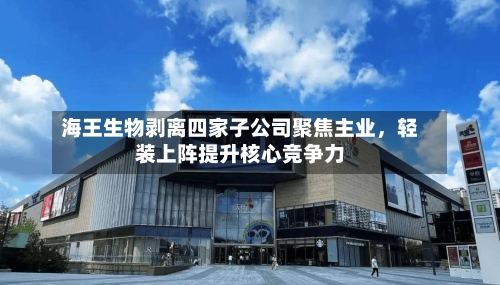 海王生物剥离四家子公司聚焦主业，轻装上阵提升核心竞争力