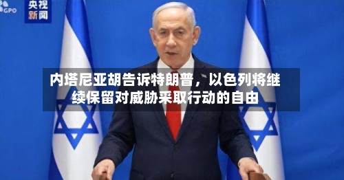 内塔尼亚胡告诉特朗普,以色列将继续保留对威胁采取行动的自由