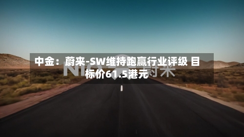 中金:蔚来-SW维持跑赢行业评级 目标价61.5港元