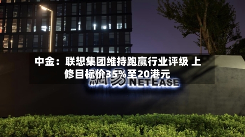 中金：联想集团维持跑赢行业评级 上修目标价35%至20港元