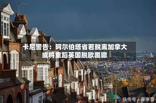 卡尼警告:阿尔伯塔省若脱离加拿大或将重蹈英国脱欧覆辙