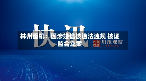 林州重机：因涉嫌信披违法违规 被证监会立案