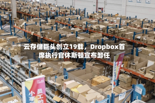 云存储巨头创立19载,Dropbox首席执行官休斯顿宣布卸任