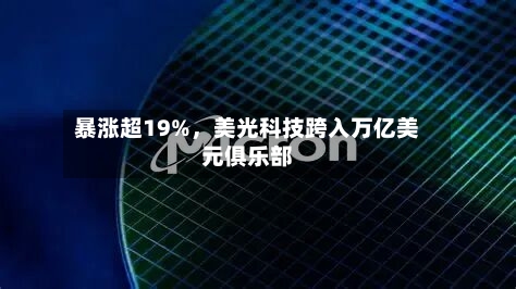 暴涨超19%,美光科技跨入万亿美元俱乐部