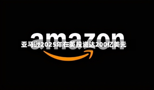 亚马逊2025年在英投资达200亿美元