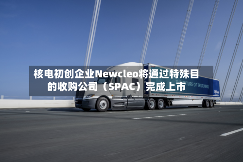 核电初创企业Newcleo将通过特殊目的收购公司(SPAC)完成上市