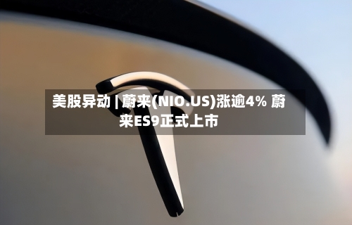 美股异动 | 蔚来(NIO.US)涨逾4% 蔚来ES9正式上市