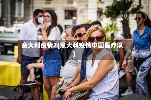 意大利疫情2(意大利疫情中国医疗队)