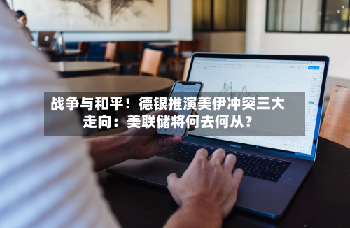 战争与和平!德银推演美伊冲突三大走向:美联储将何去何从?