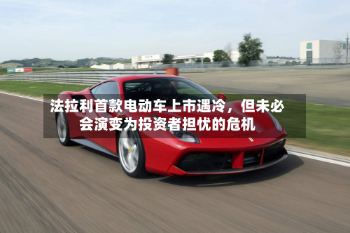 法拉利首款电动车上市遇冷，但未必会演变为投资者担忧的危机