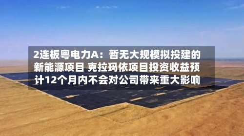 2连板粤电力A:暂无大规模拟投建的新能源项目 克拉玛依项目投资收益预计12个月内不会对公司带来重大影响