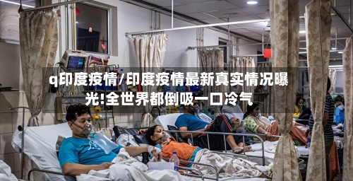 q印度疫情/印度疫情最新真实情况曝光!全世界都倒吸一口冷气