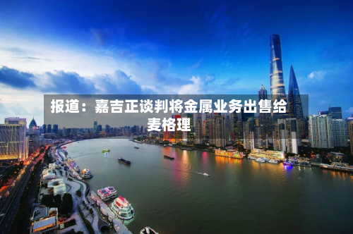报道：嘉吉正谈判将金属业务出售给麦格理