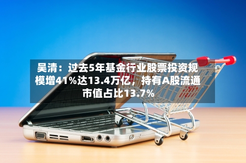 吴清：过去5年基金行业股票投资规模增41%达13.4万亿，持有A股流通市值占比13.7%