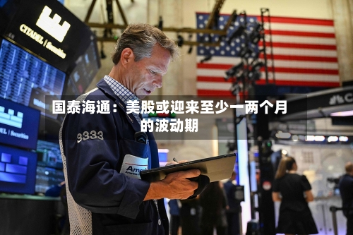 国泰海通:美股或迎来至少一两个月的波动期