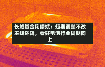 长城基金陶曙斌:短期调整不改主线逻辑,看好电池行业周期向上