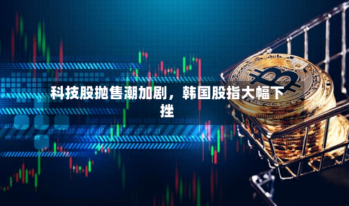 科技股抛售潮加剧,韩国股指大幅下挫