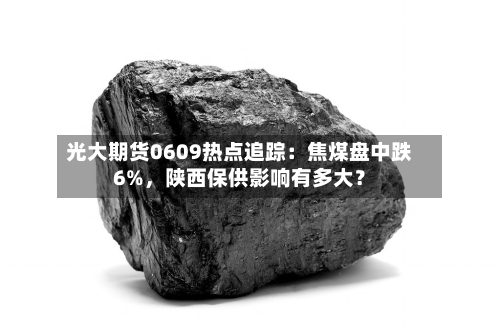 光大期货0609热点追踪:焦煤盘中跌6%,陕西保供影响有多大?