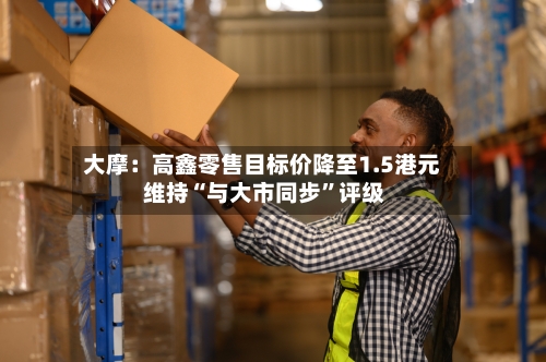 大摩:高鑫零售目标价降至1.5港元 维持“与大市同步”评级