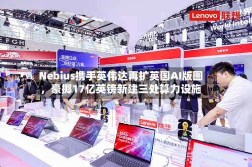 Nebius携手英伟达再扩英国AI版图，豪掷17亿英镑新建三处算力设施
