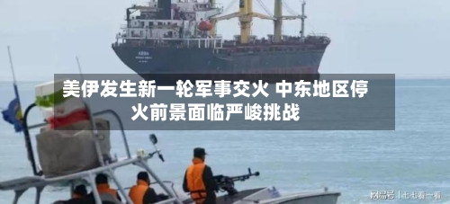 美伊发生新一轮军事交火 中东地区停火前景面临严峻挑战