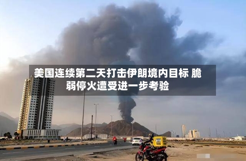 美国连续第二天打击伊朗境内目标 脆弱停火遭受进一步考验