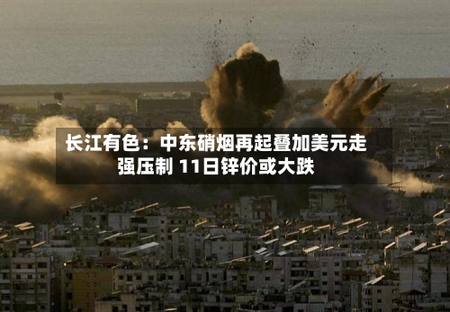 长江有色：中东硝烟再起叠加美元走强压制 11日锌价或大跌