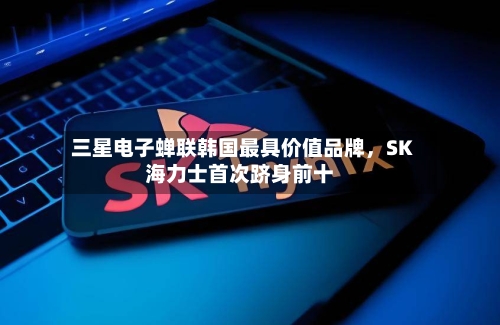 三星电子蝉联韩国最具价值品牌,SK海力士首次跻身前十