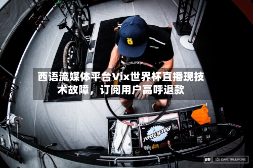 西语流媒体平台Vix世界杯直播现技术故障，订阅用户高呼退款