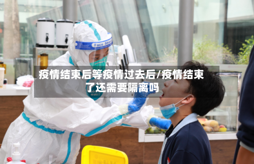 疫情结束后等疫情过去后/疫情结束了还需要隔离吗