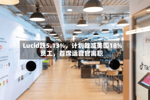 Lucid跌5.13%,计划裁减美国18%员工,首席运营官离职